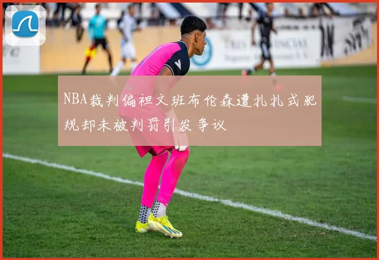NBA裁判偏袒文班布伦森遭扎扎式犯规却未被判罚引发争议